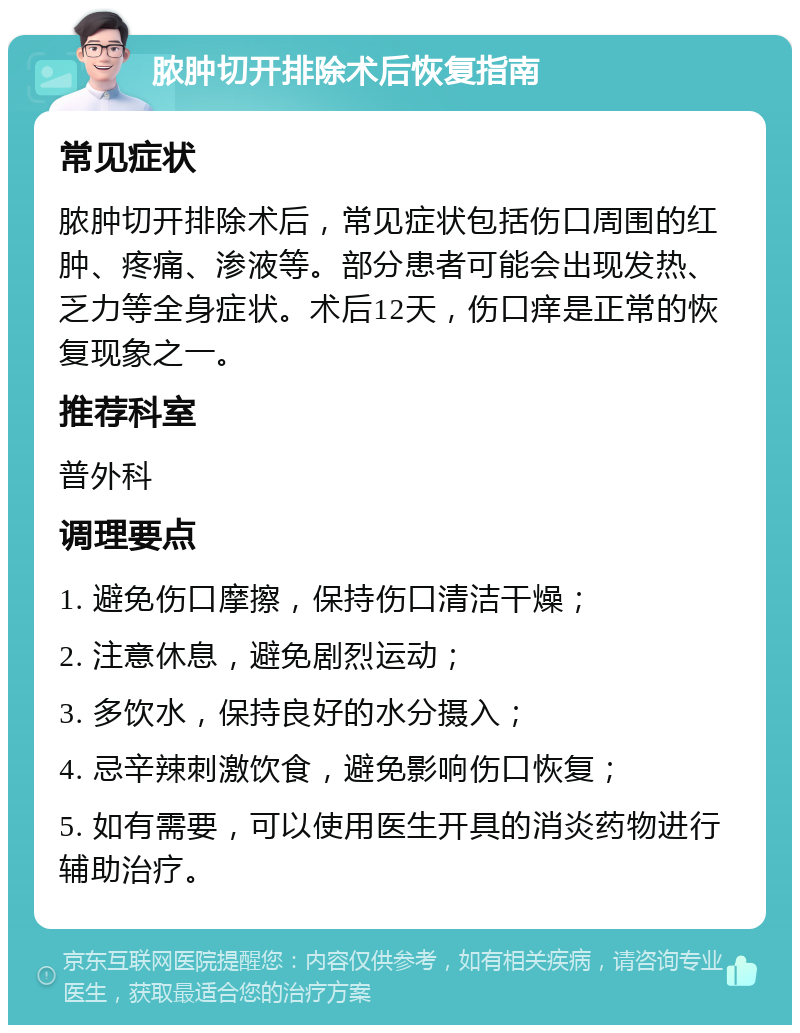 脓肿切开排除术后恢复指南 常见症状 脓肿切开排除术后，常见症状包括伤口周围的红肿、疼痛、渗液等。部分患者可能会出现发热、乏力等全身症状。术后12天，伤口痒是正常的恢复现象之一。 推荐科室 普外科 调理要点 1. 避免伤口摩擦，保持伤口清洁干燥； 2. 注意休息，避免剧烈运动； 3. 多饮水，保持良好的水分摄入； 4. 忌辛辣刺激饮食，避免影响伤口恢复； 5. 如有需要，可以使用医生开具的消炎药物进行辅助治疗。