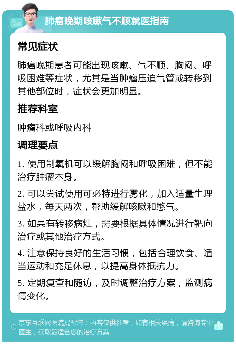 肺癌晚期咳嗽气不顺就医指南 常见症状 肺癌晚期患者可能出现咳嗽、气不顺、胸闷、呼吸困难等症状，尤其是当肿瘤压迫气管或转移到其他部位时，症状会更加明显。 推荐科室 肿瘤科或呼吸内科 调理要点 1. 使用制氧机可以缓解胸闷和呼吸困难，但不能治疗肿瘤本身。 2. 可以尝试使用可必特进行雾化，加入适量生理盐水，每天两次，帮助缓解咳嗽和憋气。 3. 如果有转移病灶，需要根据具体情况进行靶向治疗或其他治疗方式。 4. 注意保持良好的生活习惯，包括合理饮食、适当运动和充足休息，以提高身体抵抗力。 5. 定期复查和随访，及时调整治疗方案，监测病情变化。