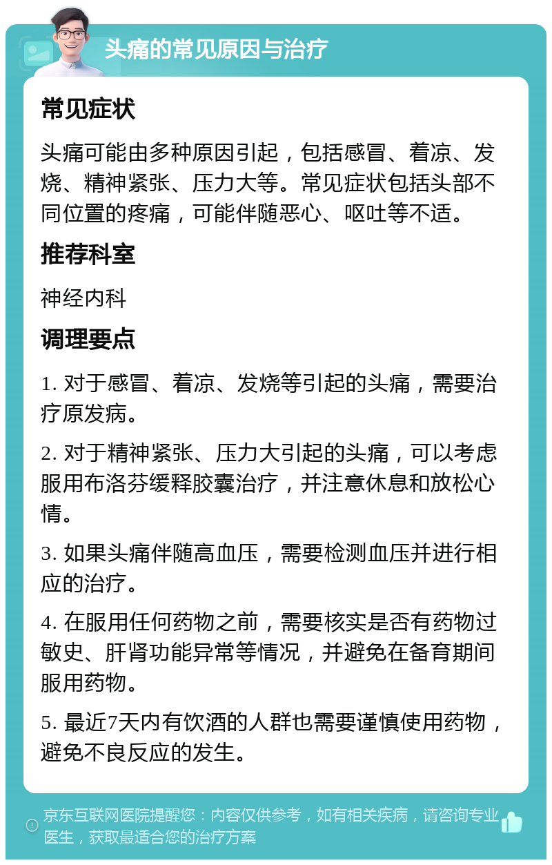 头痛的常见原因与治疗 常见症状 头痛可能由多种原因引起，包括感冒、着凉、发烧、精神紧张、压力大等。常见症状包括头部不同位置的疼痛，可能伴随恶心、呕吐等不适。 推荐科室 神经内科 调理要点 1. 对于感冒、着凉、发烧等引起的头痛，需要治疗原发病。 2. 对于精神紧张、压力大引起的头痛，可以考虑服用布洛芬缓释胶囊治疗，并注意休息和放松心情。 3. 如果头痛伴随高血压，需要检测血压并进行相应的治疗。 4. 在服用任何药物之前，需要核实是否有药物过敏史、肝肾功能异常等情况，并避免在备育期间服用药物。 5. 最近7天内有饮酒的人群也需要谨慎使用药物，避免不良反应的发生。