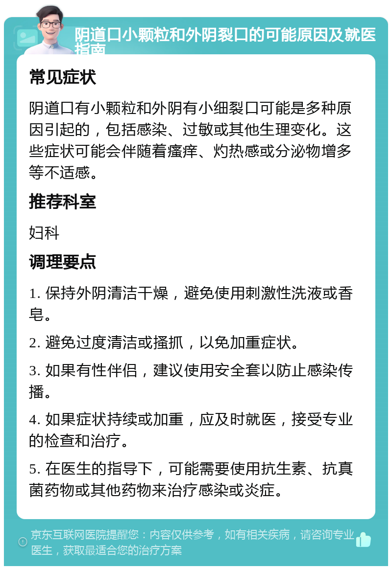 阴道口小颗粒和外阴裂口的可能原因及就医指南 常见症状 阴道口有小颗粒和外阴有小细裂口可能是多种原因引起的，包括感染、过敏或其他生理变化。这些症状可能会伴随着瘙痒、灼热感或分泌物增多等不适感。 推荐科室 妇科 调理要点 1. 保持外阴清洁干燥，避免使用刺激性洗液或香皂。 2. 避免过度清洁或搔抓，以免加重症状。 3. 如果有性伴侣，建议使用安全套以防止感染传播。 4. 如果症状持续或加重，应及时就医，接受专业的检查和治疗。 5. 在医生的指导下，可能需要使用抗生素、抗真菌药物或其他药物来治疗感染或炎症。