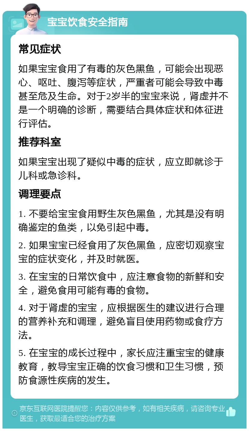 宝宝饮食安全指南 常见症状 如果宝宝食用了有毒的灰色黑鱼，可能会出现恶心、呕吐、腹泻等症状，严重者可能会导致中毒甚至危及生命。对于2岁半的宝宝来说，肾虚并不是一个明确的诊断，需要结合具体症状和体征进行评估。 推荐科室 如果宝宝出现了疑似中毒的症状，应立即就诊于儿科或急诊科。 调理要点 1. 不要给宝宝食用野生灰色黑鱼，尤其是没有明确鉴定的鱼类，以免引起中毒。 2. 如果宝宝已经食用了灰色黑鱼，应密切观察宝宝的症状变化，并及时就医。 3. 在宝宝的日常饮食中，应注意食物的新鲜和安全，避免食用可能有毒的食物。 4. 对于肾虚的宝宝，应根据医生的建议进行合理的营养补充和调理，避免盲目使用药物或食疗方法。 5. 在宝宝的成长过程中，家长应注重宝宝的健康教育，教导宝宝正确的饮食习惯和卫生习惯，预防食源性疾病的发生。