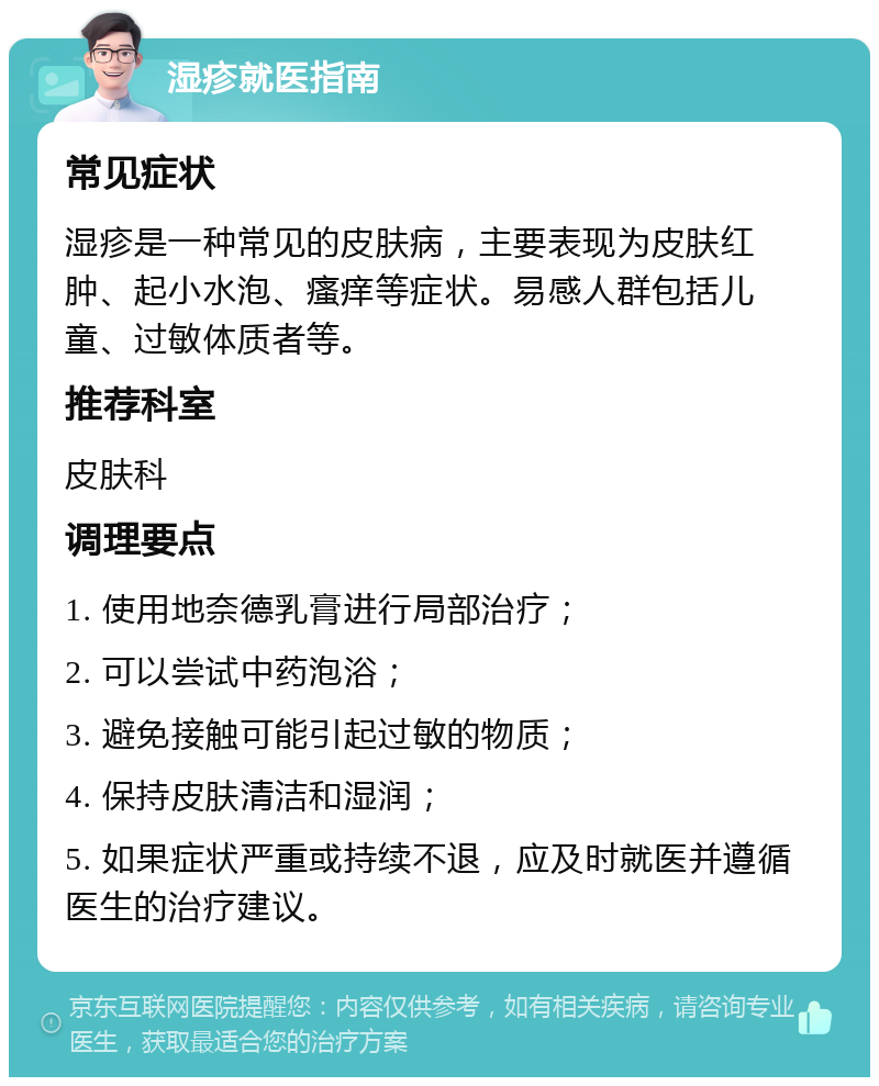 湿疹就医指南 常见症状 湿疹是一种常见的皮肤病，主要表现为皮肤红肿、起小水泡、瘙痒等症状。易感人群包括儿童、过敏体质者等。 推荐科室 皮肤科 调理要点 1. 使用地奈德乳膏进行局部治疗； 2. 可以尝试中药泡浴； 3. 避免接触可能引起过敏的物质； 4. 保持皮肤清洁和湿润； 5. 如果症状严重或持续不退，应及时就医并遵循医生的治疗建议。