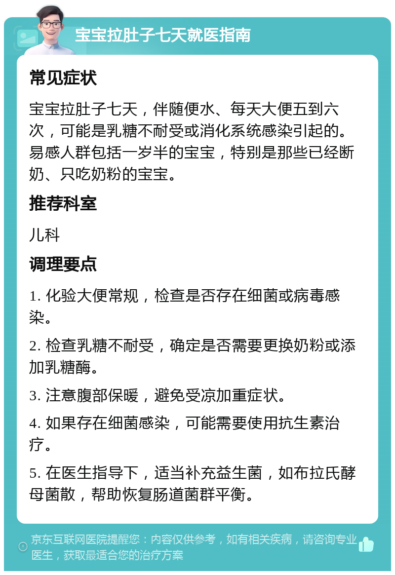 宝宝拉肚子七天就医指南 常见症状 宝宝拉肚子七天，伴随便水、每天大便五到六次，可能是乳糖不耐受或消化系统感染引起的。易感人群包括一岁半的宝宝，特别是那些已经断奶、只吃奶粉的宝宝。 推荐科室 儿科 调理要点 1. 化验大便常规，检查是否存在细菌或病毒感染。 2. 检查乳糖不耐受，确定是否需要更换奶粉或添加乳糖酶。 3. 注意腹部保暖，避免受凉加重症状。 4. 如果存在细菌感染，可能需要使用抗生素治疗。 5. 在医生指导下，适当补充益生菌，如布拉氏酵母菌散，帮助恢复肠道菌群平衡。