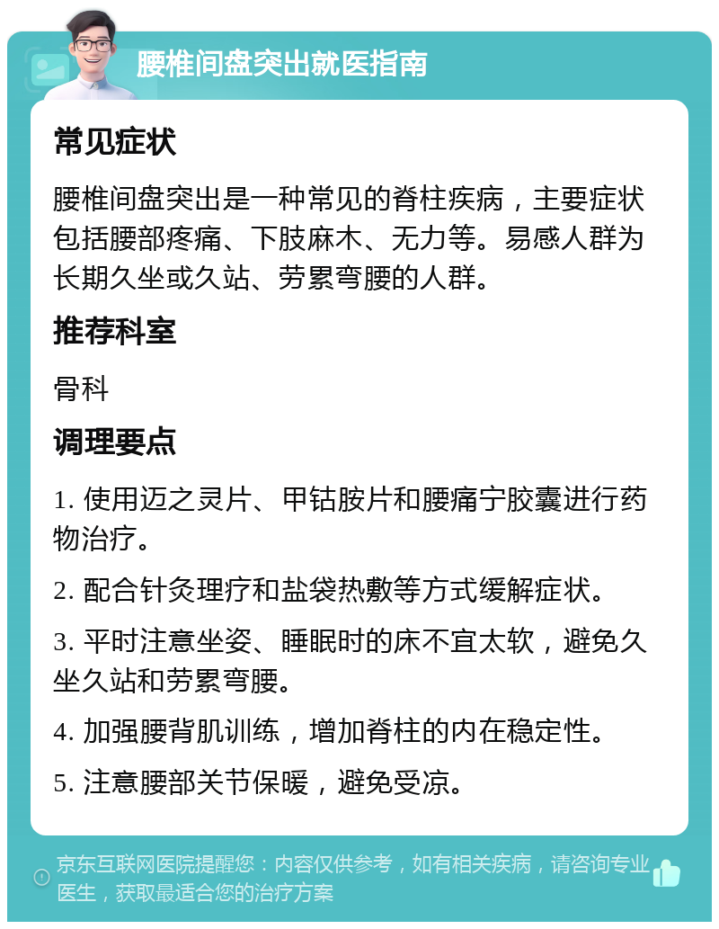 腰椎间盘突出就医指南 常见症状 腰椎间盘突出是一种常见的脊柱疾病，主要症状包括腰部疼痛、下肢麻木、无力等。易感人群为长期久坐或久站、劳累弯腰的人群。 推荐科室 骨科 调理要点 1. 使用迈之灵片、甲钴胺片和腰痛宁胶囊进行药物治疗。 2. 配合针灸理疗和盐袋热敷等方式缓解症状。 3. 平时注意坐姿、睡眠时的床不宜太软，避免久坐久站和劳累弯腰。 4. 加强腰背肌训练，增加脊柱的内在稳定性。 5. 注意腰部关节保暖，避免受凉。