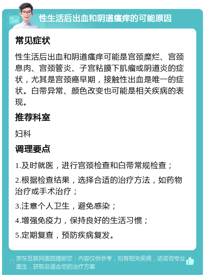 性生活后出血和阴道瘙痒的可能原因 常见症状 性生活后出血和阴道瘙痒可能是宫颈糜烂、宫颈息肉、宫颈管炎、子宫粘膜下肌瘤或阴道炎的症状，尤其是宫颈癌早期，接触性出血是唯一的症状。白带异常、颜色改变也可能是相关疾病的表现。 推荐科室 妇科 调理要点 1.及时就医，进行宫颈检查和白带常规检查； 2.根据检查结果，选择合适的治疗方法，如药物治疗或手术治疗； 3.注意个人卫生，避免感染； 4.增强免疫力，保持良好的生活习惯； 5.定期复查，预防疾病复发。