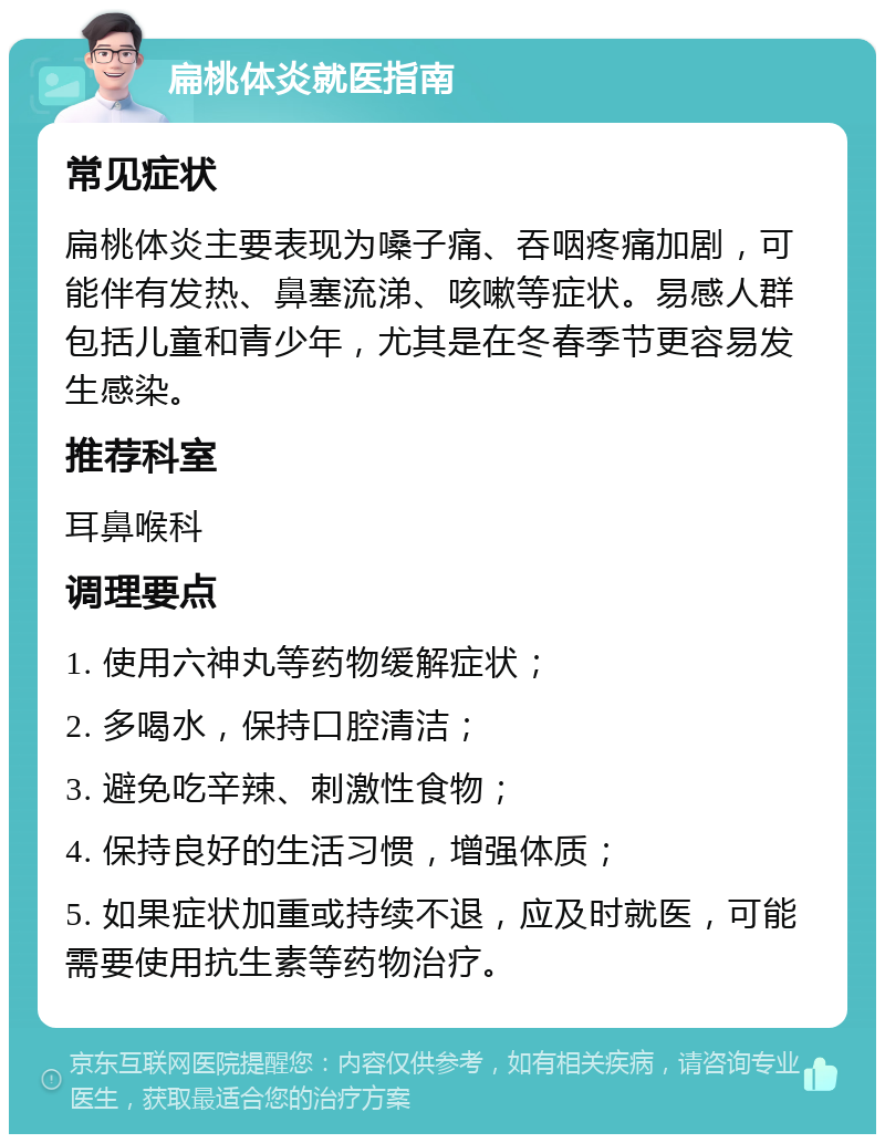 扁桃体炎就医指南 常见症状 扁桃体炎主要表现为嗓子痛、吞咽疼痛加剧，可能伴有发热、鼻塞流涕、咳嗽等症状。易感人群包括儿童和青少年，尤其是在冬春季节更容易发生感染。 推荐科室 耳鼻喉科 调理要点 1. 使用六神丸等药物缓解症状； 2. 多喝水，保持口腔清洁； 3. 避免吃辛辣、刺激性食物； 4. 保持良好的生活习惯，增强体质； 5. 如果症状加重或持续不退，应及时就医，可能需要使用抗生素等药物治疗。