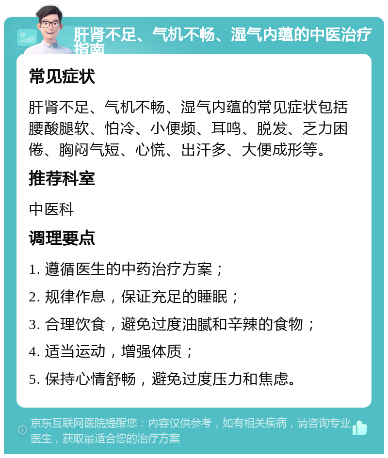 肝肾不足、气机不畅、湿气内蕴的中医治疗指南 常见症状 肝肾不足、气机不畅、湿气内蕴的常见症状包括腰酸腿软、怕冷、小便频、耳鸣、脱发、乏力困倦、胸闷气短、心慌、出汗多、大便成形等。 推荐科室 中医科 调理要点 1. 遵循医生的中药治疗方案； 2. 规律作息，保证充足的睡眠； 3. 合理饮食，避免过度油腻和辛辣的食物； 4. 适当运动，增强体质； 5. 保持心情舒畅，避免过度压力和焦虑。