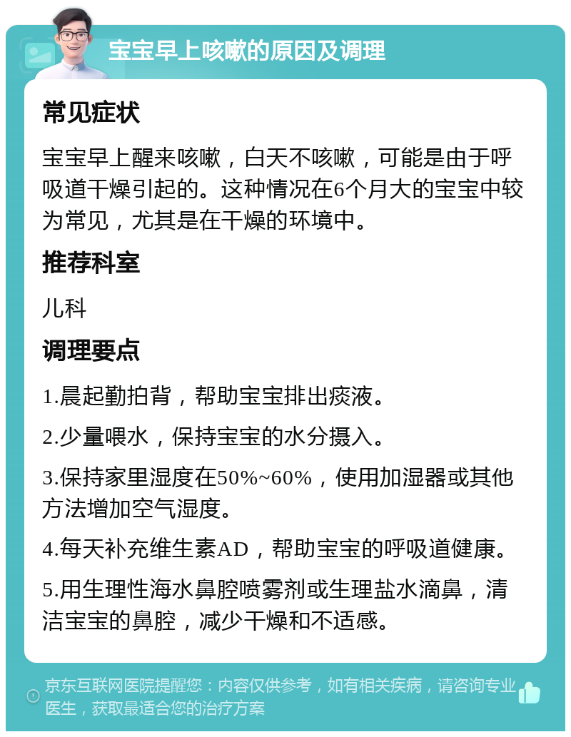 宝宝早上咳嗽的原因及调理 常见症状 宝宝早上醒来咳嗽，白天不咳嗽，可能是由于呼吸道干燥引起的。这种情况在6个月大的宝宝中较为常见，尤其是在干燥的环境中。 推荐科室 儿科 调理要点 1.晨起勤拍背，帮助宝宝排出痰液。 2.少量喂水，保持宝宝的水分摄入。 3.保持家里湿度在50%~60%，使用加湿器或其他方法增加空气湿度。 4.每天补充维生素AD，帮助宝宝的呼吸道健康。 5.用生理性海水鼻腔喷雾剂或生理盐水滴鼻，清洁宝宝的鼻腔，减少干燥和不适感。