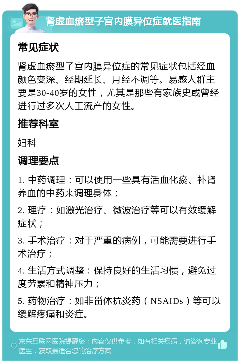 肾虚血瘀型子宫内膜异位症就医指南 常见症状 肾虚血瘀型子宫内膜异位症的常见症状包括经血颜色变深、经期延长、月经不调等。易感人群主要是30-40岁的女性，尤其是那些有家族史或曾经进行过多次人工流产的女性。 推荐科室 妇科 调理要点 1. 中药调理：可以使用一些具有活血化瘀、补肾养血的中药来调理身体； 2. 理疗：如激光治疗、微波治疗等可以有效缓解症状； 3. 手术治疗：对于严重的病例，可能需要进行手术治疗； 4. 生活方式调整：保持良好的生活习惯，避免过度劳累和精神压力； 5. 药物治疗：如非甾体抗炎药（NSAIDs）等可以缓解疼痛和炎症。