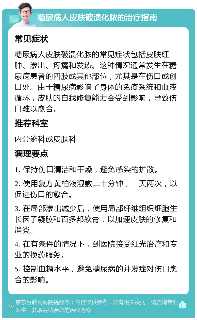 糖尿病人皮肤破溃化脓的治疗指南 常见症状 糖尿病人皮肤破溃化脓的常见症状包括皮肤红肿、渗出、疼痛和发热。这种情况通常发生在糖尿病患者的四肢或其他部位，尤其是在伤口或创口处。由于糖尿病影响了身体的免疫系统和血液循环，皮肤的自我修复能力会受到影响，导致伤口难以愈合。 推荐科室 内分泌科或皮肤科 调理要点 1. 保持伤口清洁和干燥，避免感染的扩散。 2. 使用复方黄柏液湿敷二十分钟，一天两次，以促进伤口的愈合。 3. 在局部渗出减少后，使用局部纤维组织细胞生长因子凝胶和百多邦软膏，以加速皮肤的修复和消炎。 4. 在有条件的情况下，到医院接受红光治疗和专业的换药服务。 5. 控制血糖水平，避免糖尿病的并发症对伤口愈合的影响。