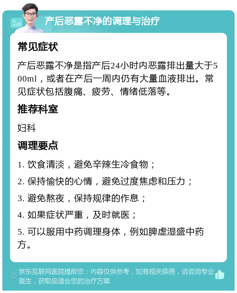 产后恶露不净的调理与治疗 常见症状 产后恶露不净是指产后24小时内恶露排出量大于500ml，或者在产后一周内仍有大量血液排出。常见症状包括腹痛、疲劳、情绪低落等。 推荐科室 妇科 调理要点 1. 饮食清淡，避免辛辣生冷食物； 2. 保持愉快的心情，避免过度焦虑和压力； 3. 避免熬夜，保持规律的作息； 4. 如果症状严重，及时就医； 5. 可以服用中药调理身体，例如脾虚湿盛中药方。