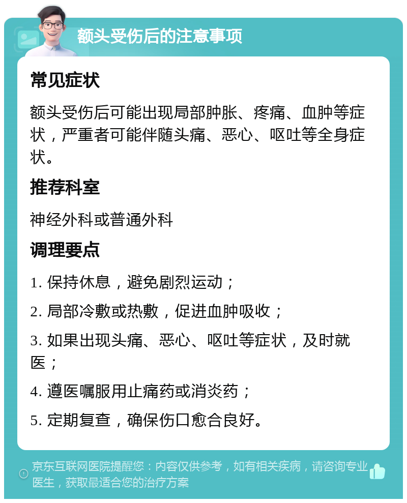 额头受伤后的注意事项 常见症状 额头受伤后可能出现局部肿胀、疼痛、血肿等症状，严重者可能伴随头痛、恶心、呕吐等全身症状。 推荐科室 神经外科或普通外科 调理要点 1. 保持休息，避免剧烈运动； 2. 局部冷敷或热敷，促进血肿吸收； 3. 如果出现头痛、恶心、呕吐等症状，及时就医； 4. 遵医嘱服用止痛药或消炎药； 5. 定期复查，确保伤口愈合良好。