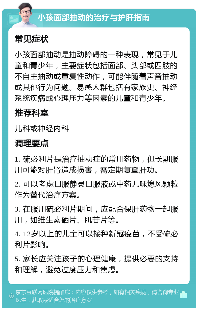 小孩面部抽动的治疗与护肝指南 常见症状 小孩面部抽动是抽动障碍的一种表现，常见于儿童和青少年，主要症状包括面部、头部或四肢的不自主抽动或重复性动作，可能伴随着声音抽动或其他行为问题。易感人群包括有家族史、神经系统疾病或心理压力等因素的儿童和青少年。 推荐科室 儿科或神经内科 调理要点 1. 硫必利片是治疗抽动症的常用药物，但长期服用可能对肝肾造成损害，需定期复查肝功。 2. 可以考虑口服静灵口服液或中药九味熄风颗粒作为替代治疗方案。 3. 在服用硫必利片期间，应配合保肝药物一起服用，如维生素硒片、肌苷片等。 4. 12岁以上的儿童可以接种新冠疫苗，不受硫必利片影响。 5. 家长应关注孩子的心理健康，提供必要的支持和理解，避免过度压力和焦虑。