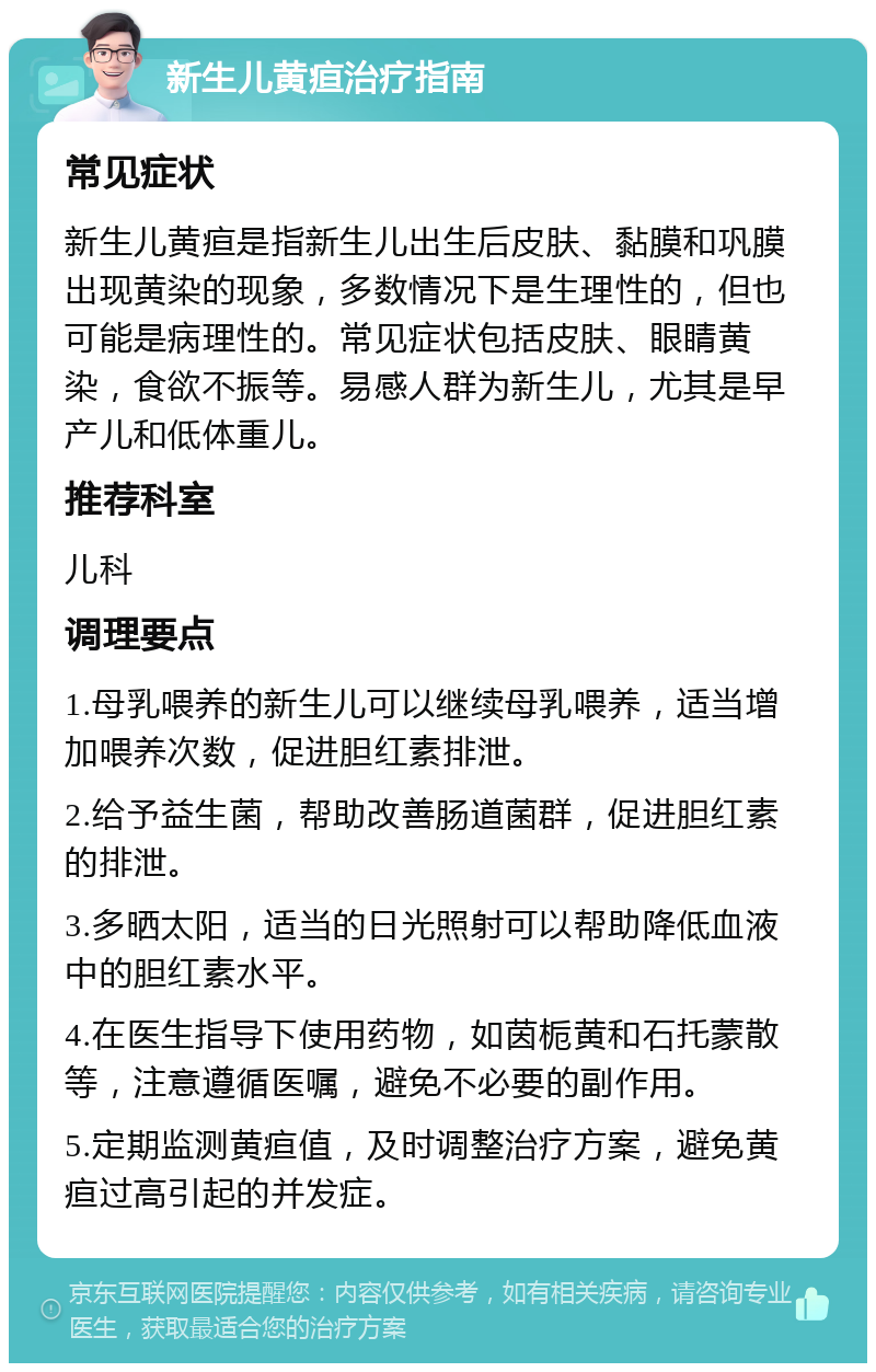 新生儿黄疸治疗指南 常见症状 新生儿黄疸是指新生儿出生后皮肤、黏膜和巩膜出现黄染的现象，多数情况下是生理性的，但也可能是病理性的。常见症状包括皮肤、眼睛黄染，食欲不振等。易感人群为新生儿，尤其是早产儿和低体重儿。 推荐科室 儿科 调理要点 1.母乳喂养的新生儿可以继续母乳喂养，适当增加喂养次数，促进胆红素排泄。 2.给予益生菌，帮助改善肠道菌群，促进胆红素的排泄。 3.多晒太阳，适当的日光照射可以帮助降低血液中的胆红素水平。 4.在医生指导下使用药物，如茵栀黄和石托蒙散等，注意遵循医嘱，避免不必要的副作用。 5.定期监测黄疸值，及时调整治疗方案，避免黄疸过高引起的并发症。