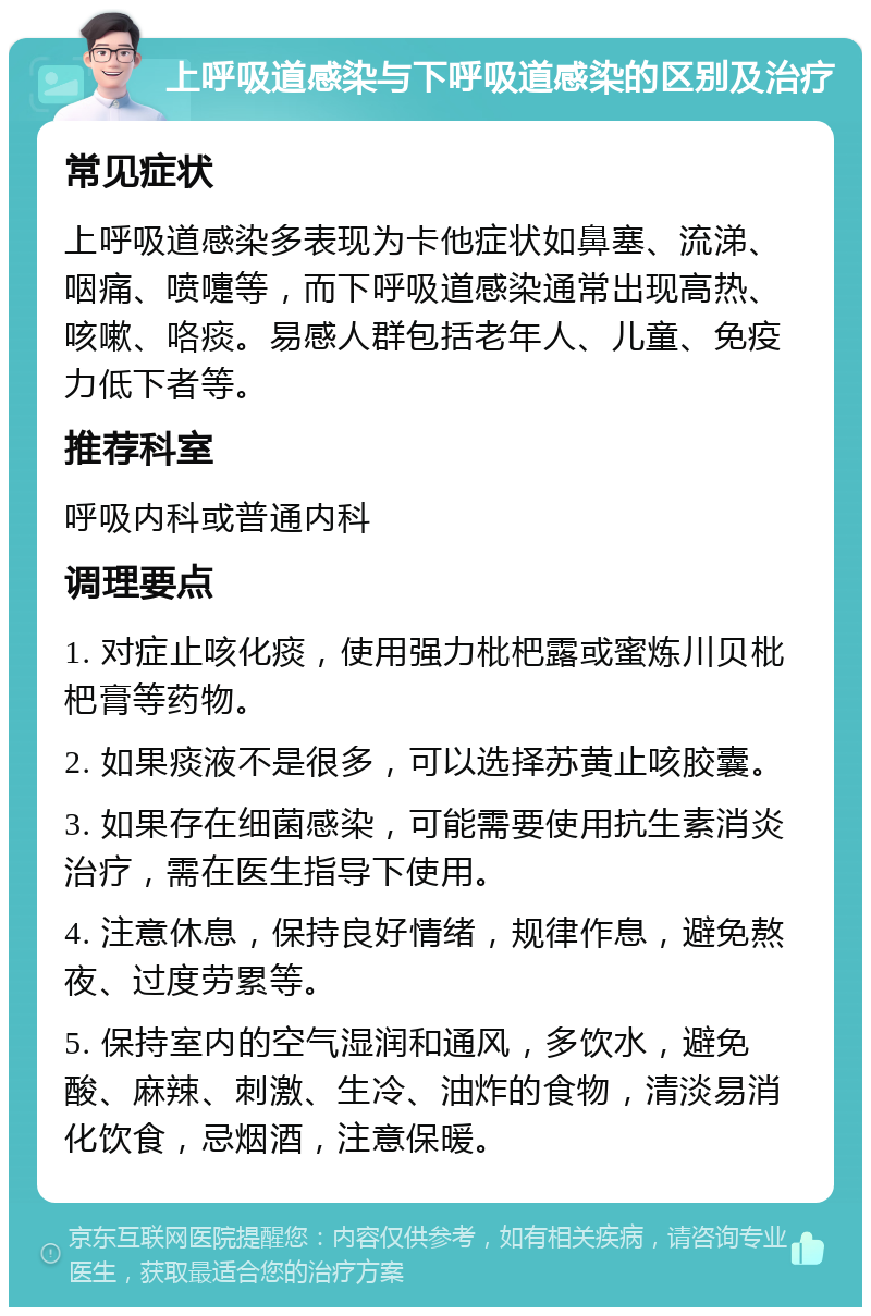 上呼吸道感染与下呼吸道感染的区别及治疗 常见症状 上呼吸道感染多表现为卡他症状如鼻塞、流涕、咽痛、喷嚏等，而下呼吸道感染通常出现高热、咳嗽、咯痰。易感人群包括老年人、儿童、免疫力低下者等。 推荐科室 呼吸内科或普通内科 调理要点 1. 对症止咳化痰，使用强力枇杷露或蜜炼川贝枇杷膏等药物。 2. 如果痰液不是很多，可以选择苏黄止咳胶囊。 3. 如果存在细菌感染，可能需要使用抗生素消炎治疗，需在医生指导下使用。 4. 注意休息，保持良好情绪，规律作息，避免熬夜、过度劳累等。 5. 保持室内的空气湿润和通风，多饮水，避免酸、麻辣、刺激、生冷、油炸的食物，清淡易消化饮食，忌烟酒，注意保暖。