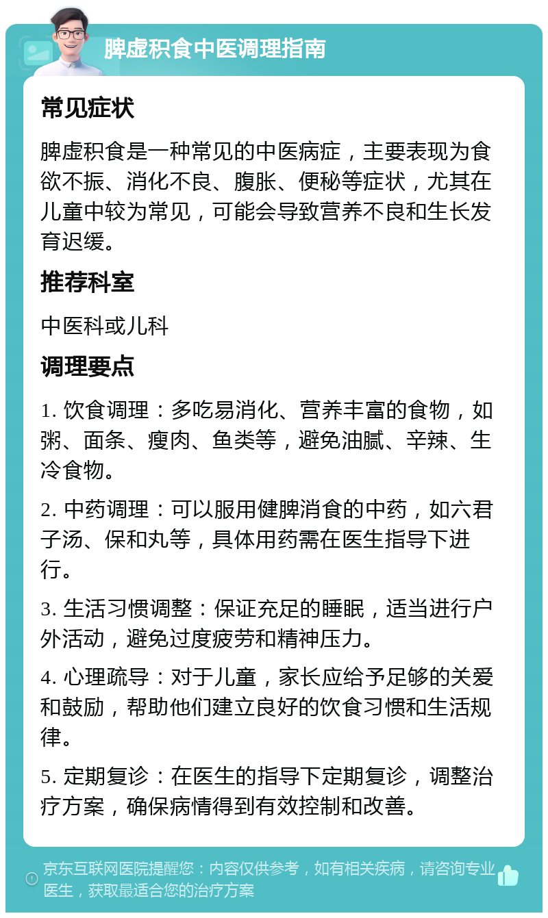 脾虚积食中医调理指南 常见症状 脾虚积食是一种常见的中医病症，主要表现为食欲不振、消化不良、腹胀、便秘等症状，尤其在儿童中较为常见，可能会导致营养不良和生长发育迟缓。 推荐科室 中医科或儿科 调理要点 1. 饮食调理：多吃易消化、营养丰富的食物，如粥、面条、瘦肉、鱼类等，避免油腻、辛辣、生冷食物。 2. 中药调理：可以服用健脾消食的中药，如六君子汤、保和丸等，具体用药需在医生指导下进行。 3. 生活习惯调整：保证充足的睡眠，适当进行户外活动，避免过度疲劳和精神压力。 4. 心理疏导：对于儿童，家长应给予足够的关爱和鼓励，帮助他们建立良好的饮食习惯和生活规律。 5. 定期复诊：在医生的指导下定期复诊，调整治疗方案，确保病情得到有效控制和改善。