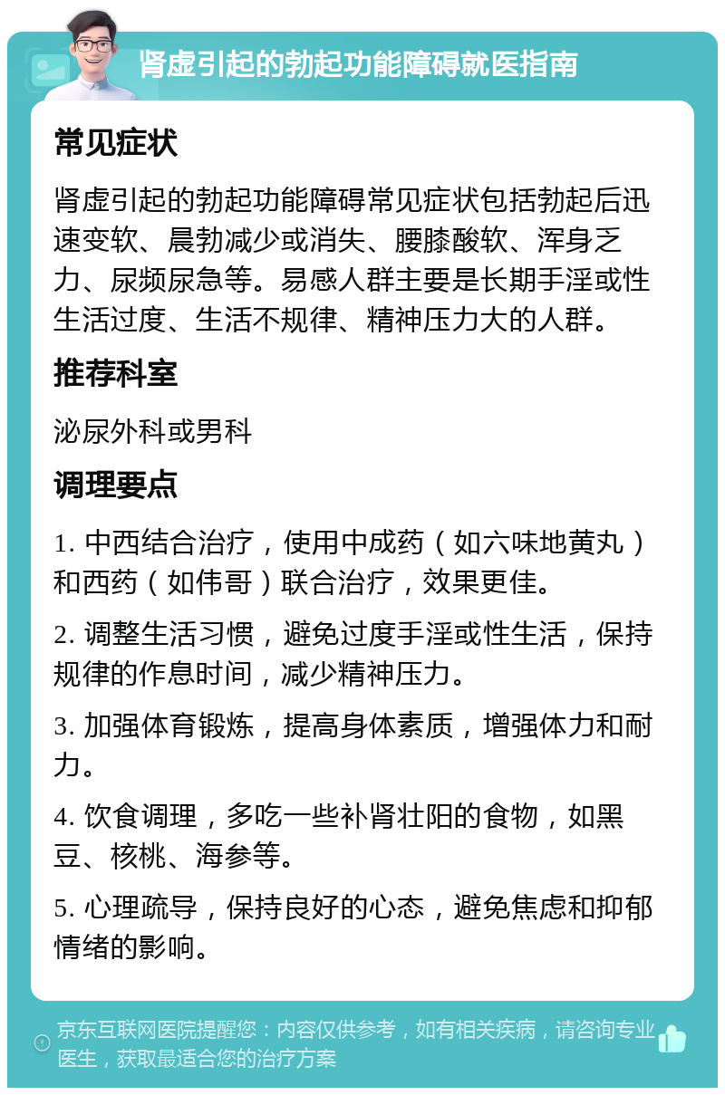 肾虚引起的勃起功能障碍就医指南 常见症状 肾虚引起的勃起功能障碍常见症状包括勃起后迅速变软、晨勃减少或消失、腰膝酸软、浑身乏力、尿频尿急等。易感人群主要是长期手淫或性生活过度、生活不规律、精神压力大的人群。 推荐科室 泌尿外科或男科 调理要点 1. 中西结合治疗，使用中成药（如六味地黄丸）和西药（如伟哥）联合治疗，效果更佳。 2. 调整生活习惯，避免过度手淫或性生活，保持规律的作息时间，减少精神压力。 3. 加强体育锻炼，提高身体素质，增强体力和耐力。 4. 饮食调理，多吃一些补肾壮阳的食物，如黑豆、核桃、海参等。 5. 心理疏导，保持良好的心态，避免焦虑和抑郁情绪的影响。