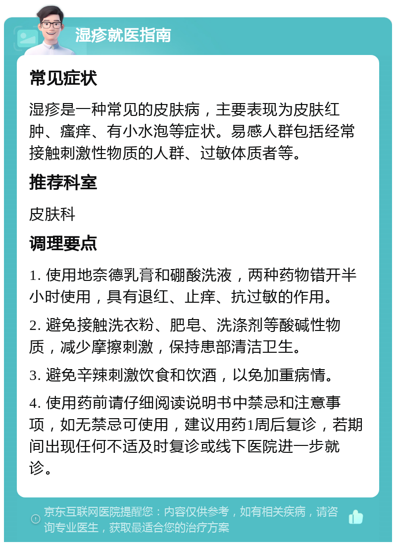 湿疹就医指南 常见症状 湿疹是一种常见的皮肤病，主要表现为皮肤红肿、瘙痒、有小水泡等症状。易感人群包括经常接触刺激性物质的人群、过敏体质者等。 推荐科室 皮肤科 调理要点 1. 使用地奈德乳膏和硼酸洗液，两种药物错开半小时使用，具有退红、止痒、抗过敏的作用。 2. 避免接触洗衣粉、肥皂、洗涤剂等酸碱性物质，减少摩擦刺激，保持患部清洁卫生。 3. 避免辛辣刺激饮食和饮酒，以免加重病情。 4. 使用药前请仔细阅读说明书中禁忌和注意事项，如无禁忌可使用，建议用药1周后复诊，若期间出现任何不适及时复诊或线下医院进一步就诊。