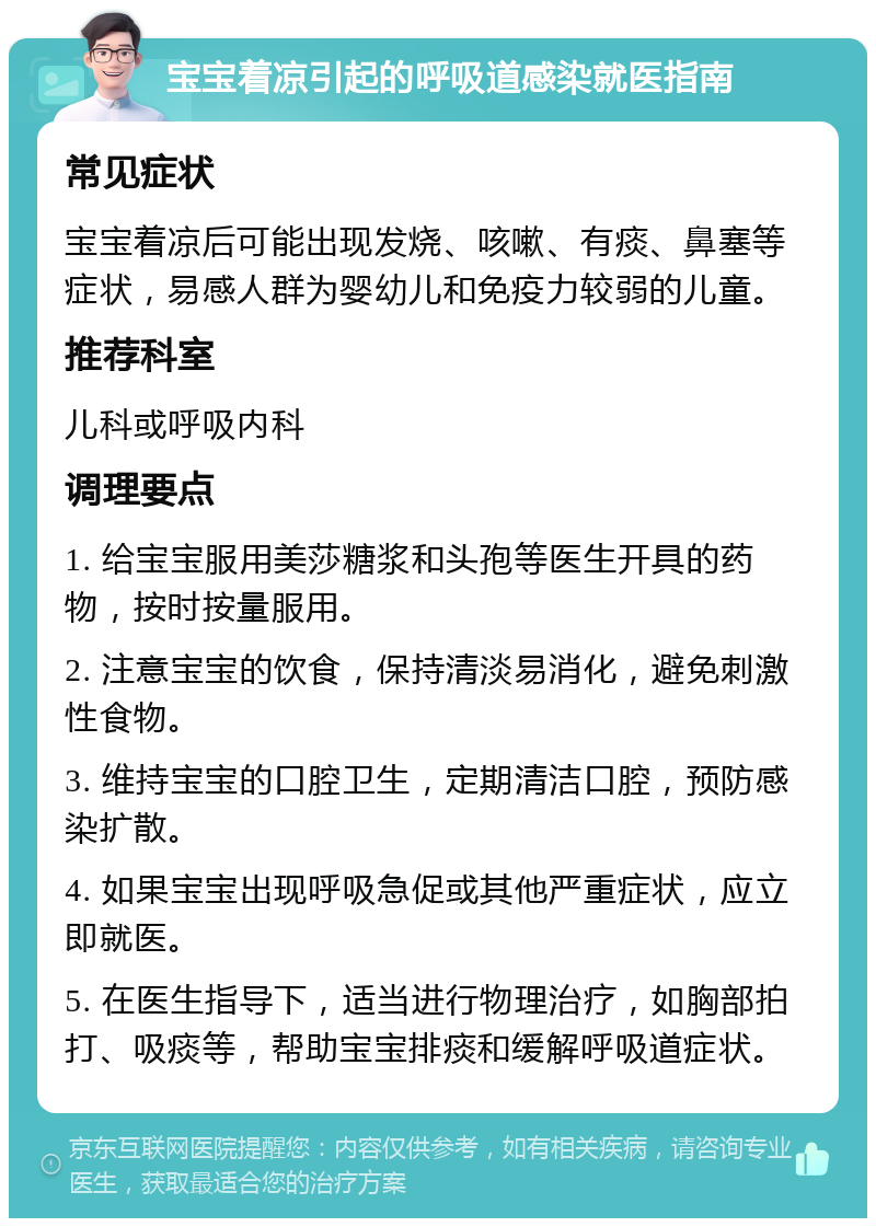 宝宝着凉引起的呼吸道感染就医指南 常见症状 宝宝着凉后可能出现发烧、咳嗽、有痰、鼻塞等症状，易感人群为婴幼儿和免疫力较弱的儿童。 推荐科室 儿科或呼吸内科 调理要点 1. 给宝宝服用美莎糖浆和头孢等医生开具的药物，按时按量服用。 2. 注意宝宝的饮食，保持清淡易消化，避免刺激性食物。 3. 维持宝宝的口腔卫生，定期清洁口腔，预防感染扩散。 4. 如果宝宝出现呼吸急促或其他严重症状，应立即就医。 5. 在医生指导下，适当进行物理治疗，如胸部拍打、吸痰等，帮助宝宝排痰和缓解呼吸道症状。