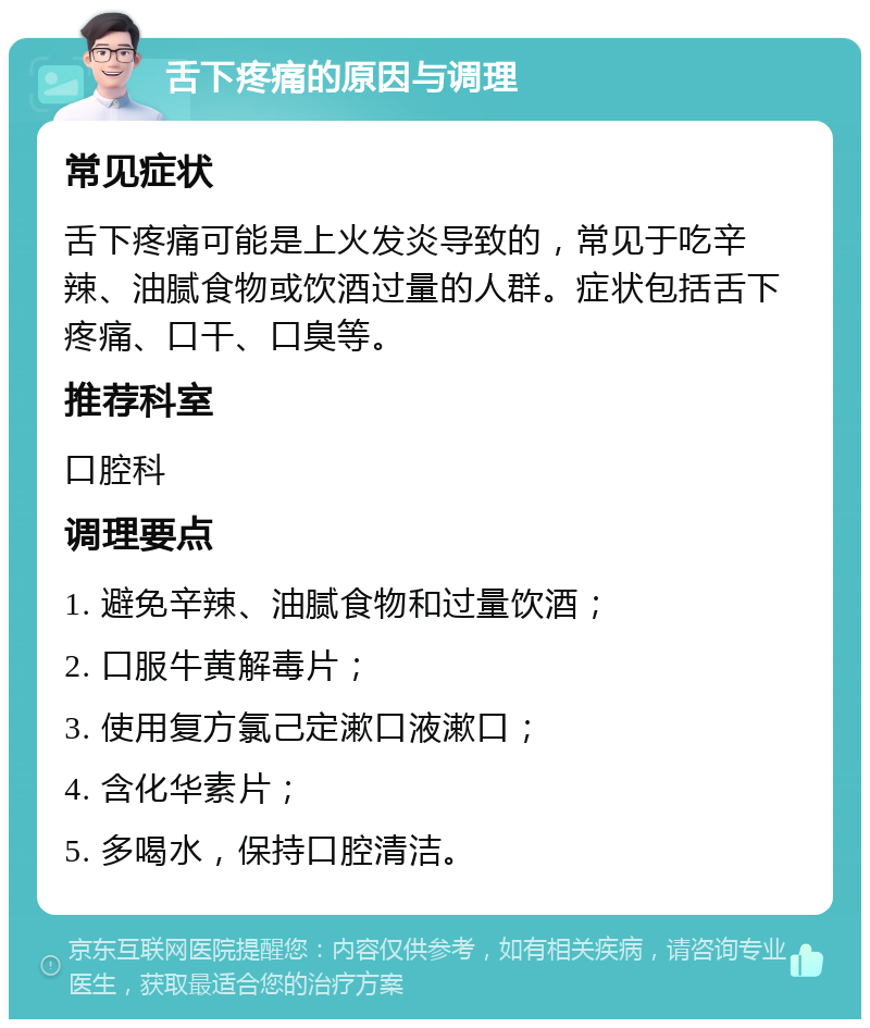 舌下疼痛的原因与调理 常见症状 舌下疼痛可能是上火发炎导致的，常见于吃辛辣、油腻食物或饮酒过量的人群。症状包括舌下疼痛、口干、口臭等。 推荐科室 口腔科 调理要点 1. 避免辛辣、油腻食物和过量饮酒； 2. 口服牛黄解毒片； 3. 使用复方氯己定漱口液漱口； 4. 含化华素片； 5. 多喝水，保持口腔清洁。