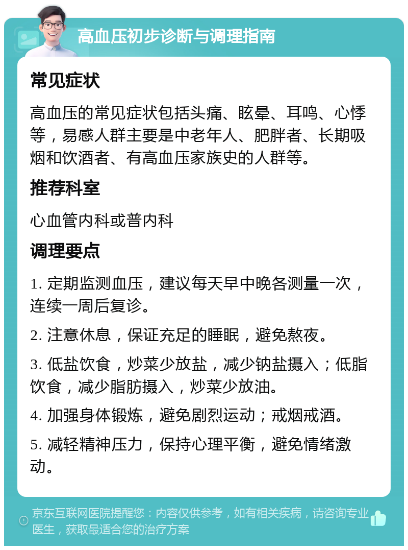 高血压初步诊断与调理指南 常见症状 高血压的常见症状包括头痛、眩晕、耳鸣、心悸等，易感人群主要是中老年人、肥胖者、长期吸烟和饮酒者、有高血压家族史的人群等。 推荐科室 心血管内科或普内科 调理要点 1. 定期监测血压，建议每天早中晚各测量一次，连续一周后复诊。 2. 注意休息，保证充足的睡眠，避免熬夜。 3. 低盐饮食，炒菜少放盐，减少钠盐摄入；低脂饮食，减少脂肪摄入，炒菜少放油。 4. 加强身体锻炼，避免剧烈运动；戒烟戒酒。 5. 减轻精神压力，保持心理平衡，避免情绪激动。