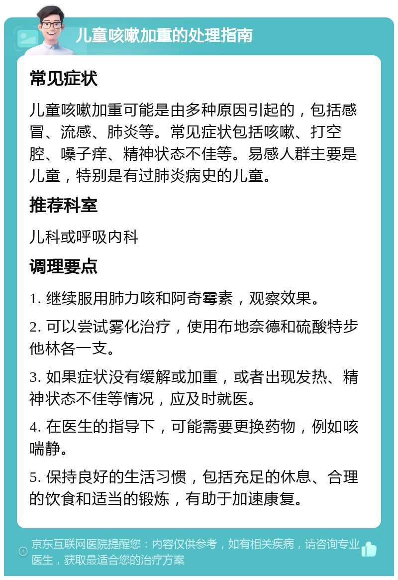 儿童咳嗽加重的处理指南 常见症状 儿童咳嗽加重可能是由多种原因引起的，包括感冒、流感、肺炎等。常见症状包括咳嗽、打空腔、嗓子痒、精神状态不佳等。易感人群主要是儿童，特别是有过肺炎病史的儿童。 推荐科室 儿科或呼吸内科 调理要点 1. 继续服用肺力咳和阿奇霉素，观察效果。 2. 可以尝试雾化治疗，使用布地奈德和硫酸特步他林各一支。 3. 如果症状没有缓解或加重，或者出现发热、精神状态不佳等情况，应及时就医。 4. 在医生的指导下，可能需要更换药物，例如咳喘静。 5. 保持良好的生活习惯，包括充足的休息、合理的饮食和适当的锻炼，有助于加速康复。