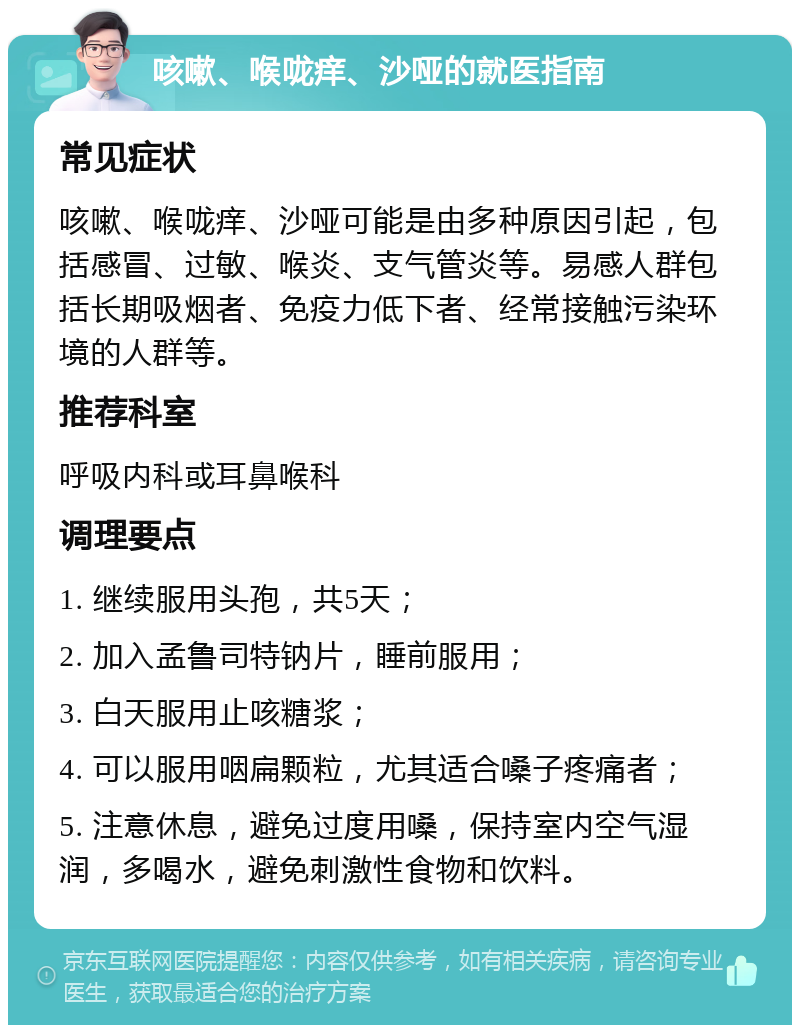 咳嗽、喉咙痒、沙哑的就医指南 常见症状 咳嗽、喉咙痒、沙哑可能是由多种原因引起，包括感冒、过敏、喉炎、支气管炎等。易感人群包括长期吸烟者、免疫力低下者、经常接触污染环境的人群等。 推荐科室 呼吸内科或耳鼻喉科 调理要点 1. 继续服用头孢，共5天； 2. 加入孟鲁司特钠片，睡前服用； 3. 白天服用止咳糖浆； 4. 可以服用咽扁颗粒，尤其适合嗓子疼痛者； 5. 注意休息，避免过度用嗓，保持室内空气湿润，多喝水，避免刺激性食物和饮料。