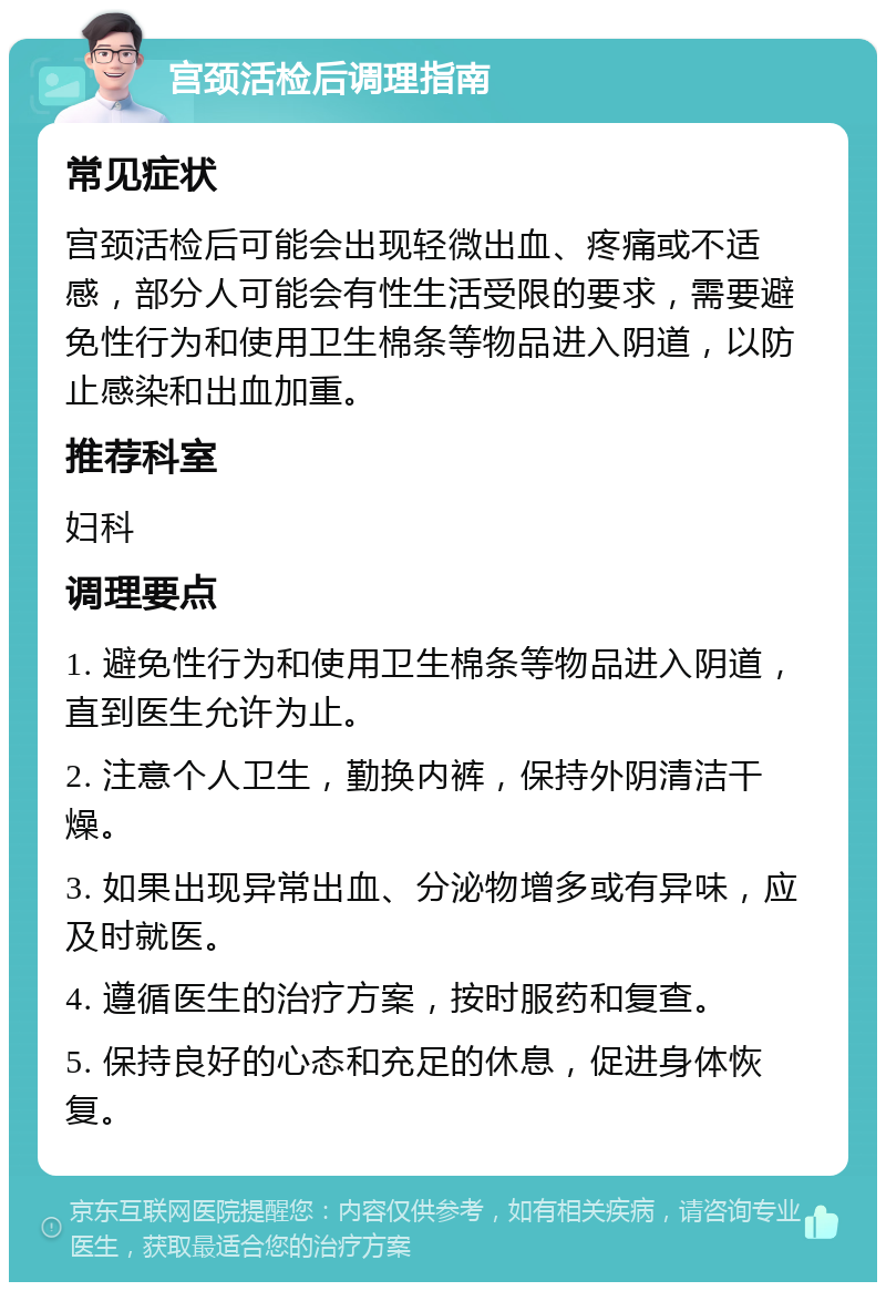 宫颈活检后调理指南 常见症状 宫颈活检后可能会出现轻微出血、疼痛或不适感，部分人可能会有性生活受限的要求，需要避免性行为和使用卫生棉条等物品进入阴道，以防止感染和出血加重。 推荐科室 妇科 调理要点 1. 避免性行为和使用卫生棉条等物品进入阴道，直到医生允许为止。 2. 注意个人卫生，勤换内裤，保持外阴清洁干燥。 3. 如果出现异常出血、分泌物增多或有异味，应及时就医。 4. 遵循医生的治疗方案，按时服药和复查。 5. 保持良好的心态和充足的休息，促进身体恢复。