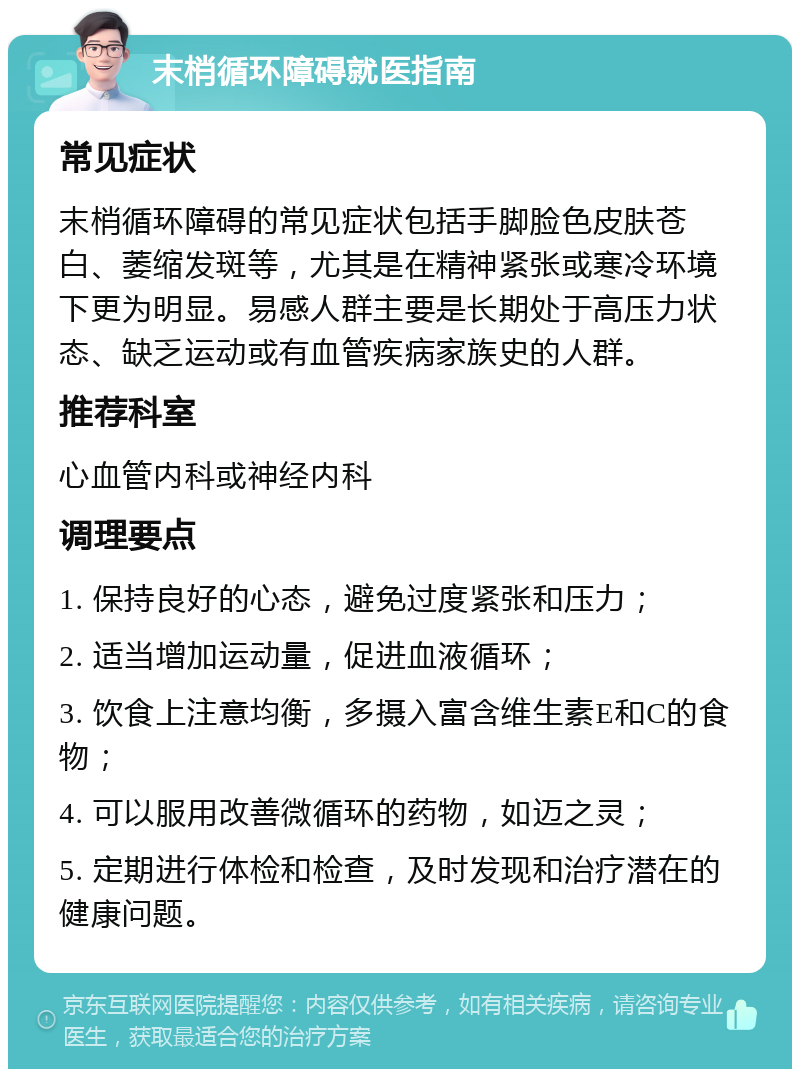 末梢循环障碍就医指南 常见症状 末梢循环障碍的常见症状包括手脚脸色皮肤苍白、萎缩发斑等，尤其是在精神紧张或寒冷环境下更为明显。易感人群主要是长期处于高压力状态、缺乏运动或有血管疾病家族史的人群。 推荐科室 心血管内科或神经内科 调理要点 1. 保持良好的心态，避免过度紧张和压力； 2. 适当增加运动量，促进血液循环； 3. 饮食上注意均衡，多摄入富含维生素E和C的食物； 4. 可以服用改善微循环的药物，如迈之灵； 5. 定期进行体检和检查，及时发现和治疗潜在的健康问题。