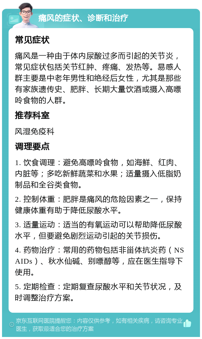 痛风的症状、诊断和治疗 常见症状 痛风是一种由于体内尿酸过多而引起的关节炎，常见症状包括关节红肿、疼痛、发热等。易感人群主要是中老年男性和绝经后女性，尤其是那些有家族遗传史、肥胖、长期大量饮酒或摄入高嘌呤食物的人群。 推荐科室 风湿免疫科 调理要点 1. 饮食调理：避免高嘌呤食物，如海鲜、红肉、内脏等；多吃新鲜蔬菜和水果；适量摄入低脂奶制品和全谷类食物。 2. 控制体重：肥胖是痛风的危险因素之一，保持健康体重有助于降低尿酸水平。 3. 适量运动：适当的有氧运动可以帮助降低尿酸水平，但要避免剧烈运动引起的关节损伤。 4. 药物治疗：常用的药物包括非甾体抗炎药（NSAIDs）、秋水仙碱、别嘌醇等，应在医生指导下使用。 5. 定期检查：定期复查尿酸水平和关节状况，及时调整治疗方案。