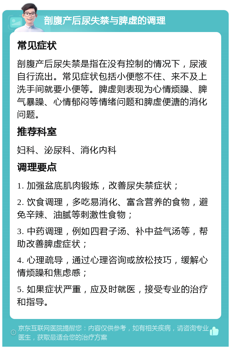 剖腹产后尿失禁与脾虚的调理 常见症状 剖腹产后尿失禁是指在没有控制的情况下，尿液自行流出。常见症状包括小便憋不住、来不及上洗手间就要小便等。脾虚则表现为心情烦躁、脾气暴躁、心情郁闷等情绪问题和脾虚便溏的消化问题。 推荐科室 妇科、泌尿科、消化内科 调理要点 1. 加强盆底肌肉锻炼，改善尿失禁症状； 2. 饮食调理，多吃易消化、富含营养的食物，避免辛辣、油腻等刺激性食物； 3. 中药调理，例如四君子汤、补中益气汤等，帮助改善脾虚症状； 4. 心理疏导，通过心理咨询或放松技巧，缓解心情烦躁和焦虑感； 5. 如果症状严重，应及时就医，接受专业的治疗和指导。