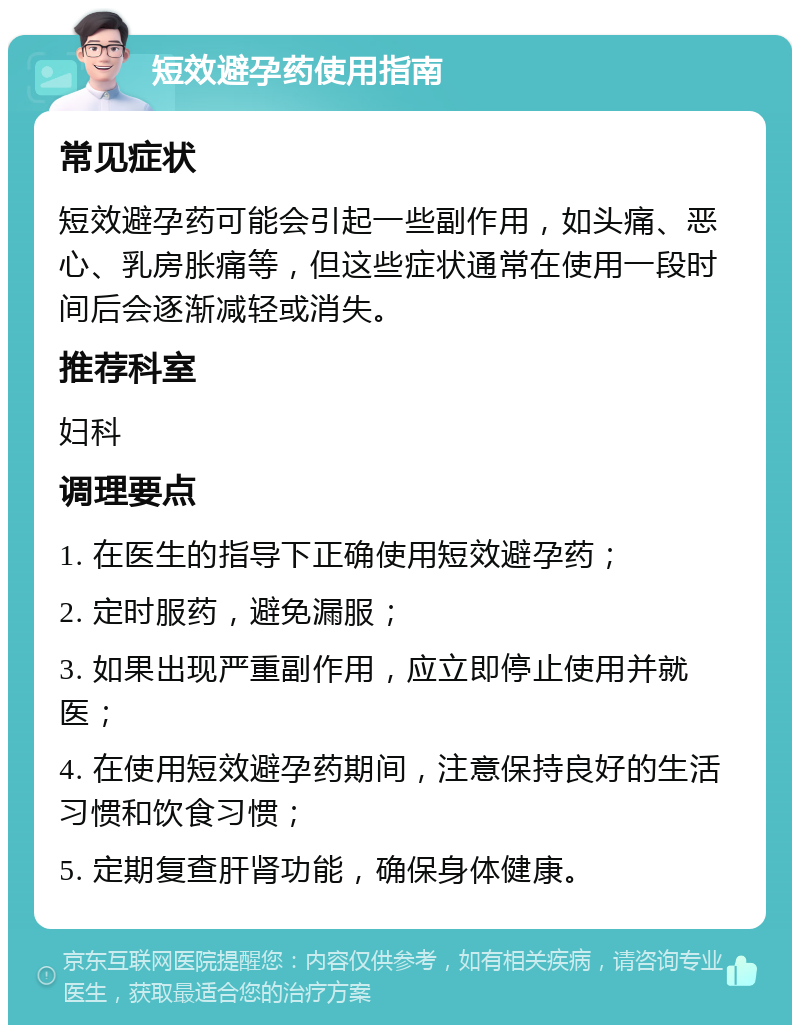 短效避孕药使用指南 常见症状 短效避孕药可能会引起一些副作用，如头痛、恶心、乳房胀痛等，但这些症状通常在使用一段时间后会逐渐减轻或消失。 推荐科室 妇科 调理要点 1. 在医生的指导下正确使用短效避孕药； 2. 定时服药，避免漏服； 3. 如果出现严重副作用，应立即停止使用并就医； 4. 在使用短效避孕药期间，注意保持良好的生活习惯和饮食习惯； 5. 定期复查肝肾功能，确保身体健康。