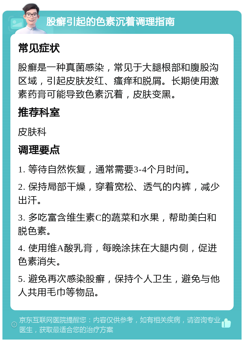 股癣引起的色素沉着调理指南 常见症状 股癣是一种真菌感染，常见于大腿根部和腹股沟区域，引起皮肤发红、瘙痒和脱屑。长期使用激素药膏可能导致色素沉着，皮肤变黑。 推荐科室 皮肤科 调理要点 1. 等待自然恢复，通常需要3-4个月时间。 2. 保持局部干燥，穿着宽松、透气的内裤，减少出汗。 3. 多吃富含维生素C的蔬菜和水果，帮助美白和脱色素。 4. 使用维A酸乳膏，每晚涂抹在大腿内侧，促进色素消失。 5. 避免再次感染股癣，保持个人卫生，避免与他人共用毛巾等物品。