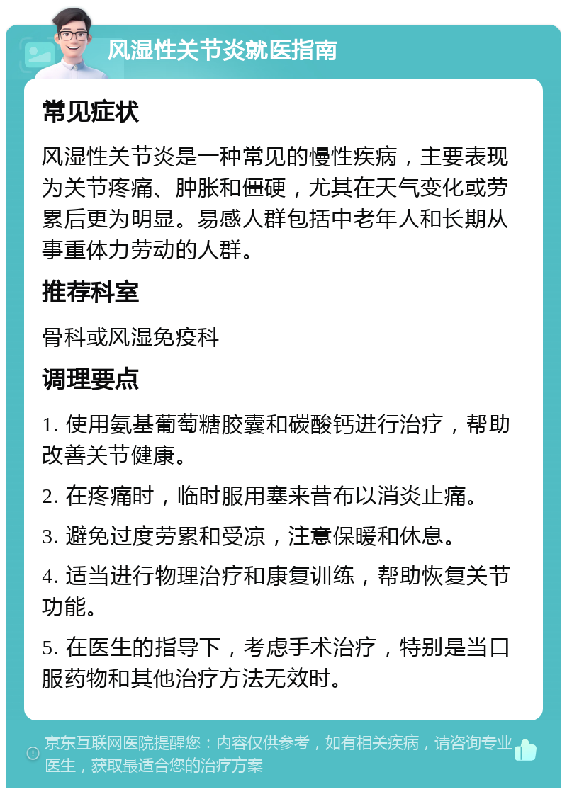 风湿性关节炎就医指南 常见症状 风湿性关节炎是一种常见的慢性疾病，主要表现为关节疼痛、肿胀和僵硬，尤其在天气变化或劳累后更为明显。易感人群包括中老年人和长期从事重体力劳动的人群。 推荐科室 骨科或风湿免疫科 调理要点 1. 使用氨基葡萄糖胶囊和碳酸钙进行治疗，帮助改善关节健康。 2. 在疼痛时，临时服用塞来昔布以消炎止痛。 3. 避免过度劳累和受凉，注意保暖和休息。 4. 适当进行物理治疗和康复训练，帮助恢复关节功能。 5. 在医生的指导下，考虑手术治疗，特别是当口服药物和其他治疗方法无效时。