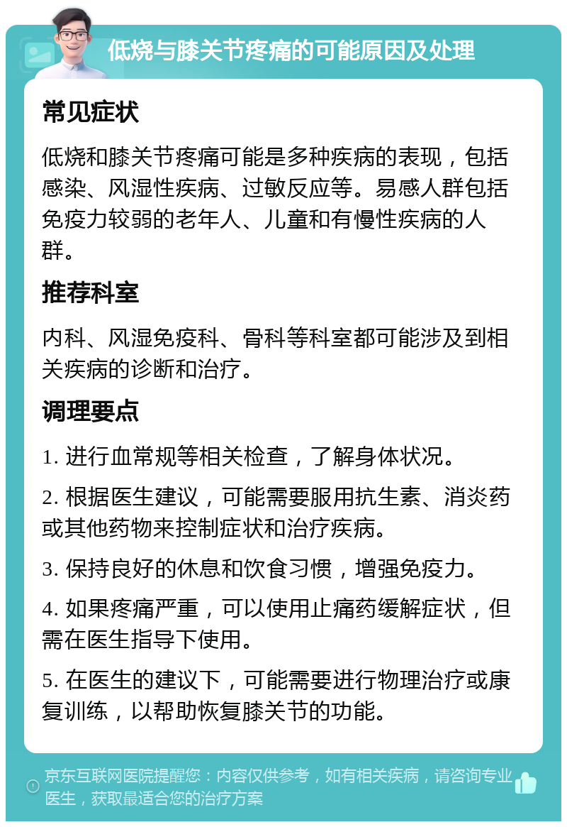 低烧与膝关节疼痛的可能原因及处理 常见症状 低烧和膝关节疼痛可能是多种疾病的表现，包括感染、风湿性疾病、过敏反应等。易感人群包括免疫力较弱的老年人、儿童和有慢性疾病的人群。 推荐科室 内科、风湿免疫科、骨科等科室都可能涉及到相关疾病的诊断和治疗。 调理要点 1. 进行血常规等相关检查，了解身体状况。 2. 根据医生建议，可能需要服用抗生素、消炎药或其他药物来控制症状和治疗疾病。 3. 保持良好的休息和饮食习惯，增强免疫力。 4. 如果疼痛严重，可以使用止痛药缓解症状，但需在医生指导下使用。 5. 在医生的建议下，可能需要进行物理治疗或康复训练，以帮助恢复膝关节的功能。