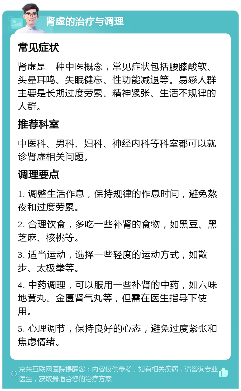 肾虚的治疗与调理 常见症状 肾虚是一种中医概念，常见症状包括腰膝酸软、头晕耳鸣、失眠健忘、性功能减退等。易感人群主要是长期过度劳累、精神紧张、生活不规律的人群。 推荐科室 中医科、男科、妇科、神经内科等科室都可以就诊肾虚相关问题。 调理要点 1. 调整生活作息，保持规律的作息时间，避免熬夜和过度劳累。 2. 合理饮食，多吃一些补肾的食物，如黑豆、黑芝麻、核桃等。 3. 适当运动，选择一些轻度的运动方式，如散步、太极拳等。 4. 中药调理，可以服用一些补肾的中药，如六味地黄丸、金匮肾气丸等，但需在医生指导下使用。 5. 心理调节，保持良好的心态，避免过度紧张和焦虑情绪。