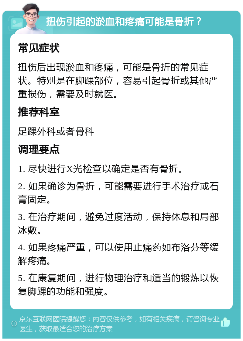 扭伤引起的淤血和疼痛可能是骨折？ 常见症状 扭伤后出现淤血和疼痛，可能是骨折的常见症状。特别是在脚踝部位，容易引起骨折或其他严重损伤，需要及时就医。 推荐科室 足踝外科或者骨科 调理要点 1. 尽快进行X光检查以确定是否有骨折。 2. 如果确诊为骨折，可能需要进行手术治疗或石膏固定。 3. 在治疗期间，避免过度活动，保持休息和局部冰敷。 4. 如果疼痛严重，可以使用止痛药如布洛芬等缓解疼痛。 5. 在康复期间，进行物理治疗和适当的锻炼以恢复脚踝的功能和强度。