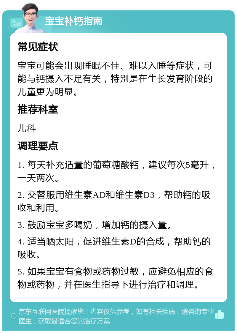 宝宝补钙指南 常见症状 宝宝可能会出现睡眠不佳、难以入睡等症状，可能与钙摄入不足有关，特别是在生长发育阶段的儿童更为明显。 推荐科室 儿科 调理要点 1. 每天补充适量的葡萄糖酸钙，建议每次5毫升，一天两次。 2. 交替服用维生素AD和维生素D3，帮助钙的吸收和利用。 3. 鼓励宝宝多喝奶，增加钙的摄入量。 4. 适当晒太阳，促进维生素D的合成，帮助钙的吸收。 5. 如果宝宝有食物或药物过敏，应避免相应的食物或药物，并在医生指导下进行治疗和调理。