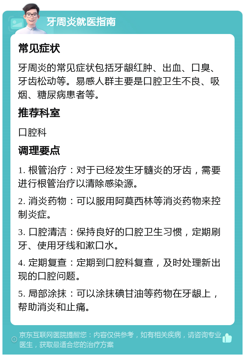 牙周炎就医指南 常见症状 牙周炎的常见症状包括牙龈红肿、出血、口臭、牙齿松动等。易感人群主要是口腔卫生不良、吸烟、糖尿病患者等。 推荐科室 口腔科 调理要点 1. 根管治疗：对于已经发生牙髓炎的牙齿，需要进行根管治疗以清除感染源。 2. 消炎药物：可以服用阿莫西林等消炎药物来控制炎症。 3. 口腔清洁：保持良好的口腔卫生习惯，定期刷牙、使用牙线和漱口水。 4. 定期复查：定期到口腔科复查，及时处理新出现的口腔问题。 5. 局部涂抹：可以涂抹碘甘油等药物在牙龈上，帮助消炎和止痛。