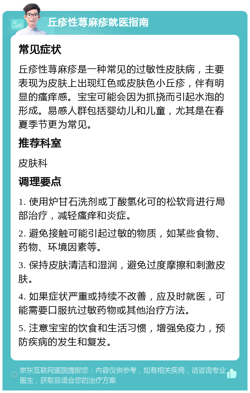 丘疹性荨麻疹就医指南 常见症状 丘疹性荨麻疹是一种常见的过敏性皮肤病，主要表现为皮肤上出现红色或皮肤色小丘疹，伴有明显的瘙痒感。宝宝可能会因为抓挠而引起水泡的形成。易感人群包括婴幼儿和儿童，尤其是在春夏季节更为常见。 推荐科室 皮肤科 调理要点 1. 使用炉甘石洗剂或丁酸氢化可的松软膏进行局部治疗，减轻瘙痒和炎症。 2. 避免接触可能引起过敏的物质，如某些食物、药物、环境因素等。 3. 保持皮肤清洁和湿润，避免过度摩擦和刺激皮肤。 4. 如果症状严重或持续不改善，应及时就医，可能需要口服抗过敏药物或其他治疗方法。 5. 注意宝宝的饮食和生活习惯，增强免疫力，预防疾病的发生和复发。