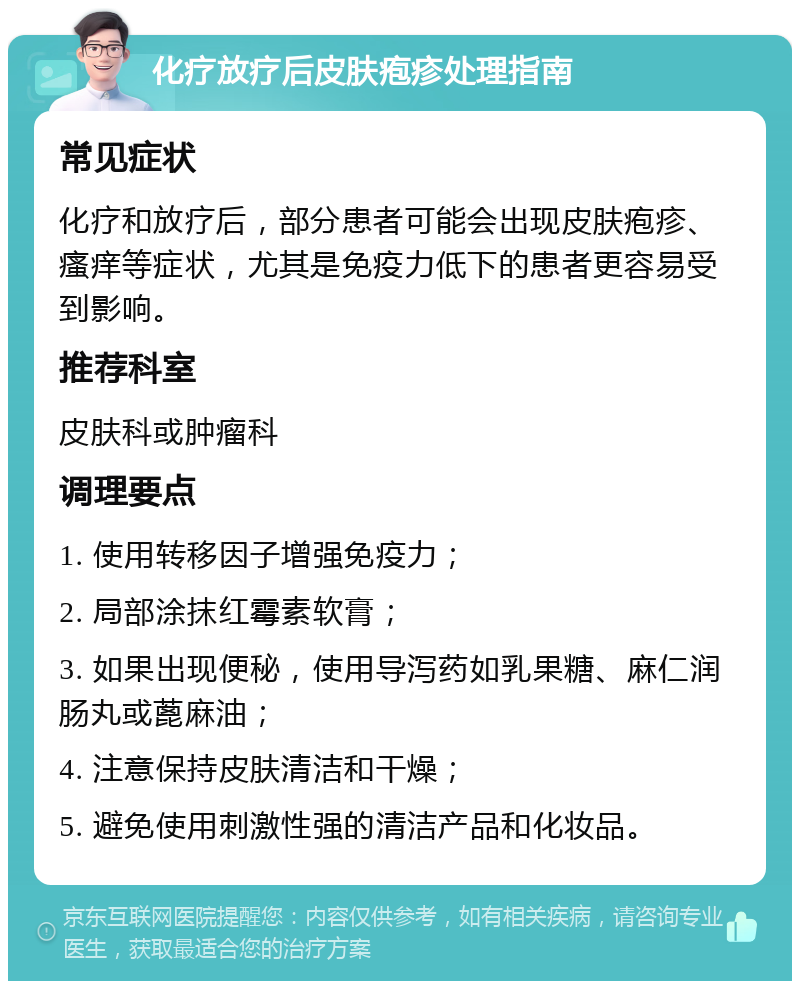 化疗放疗后皮肤疱疹处理指南 常见症状 化疗和放疗后，部分患者可能会出现皮肤疱疹、瘙痒等症状，尤其是免疫力低下的患者更容易受到影响。 推荐科室 皮肤科或肿瘤科 调理要点 1. 使用转移因子增强免疫力； 2. 局部涂抹红霉素软膏； 3. 如果出现便秘，使用导泻药如乳果糖、麻仁润肠丸或蓖麻油； 4. 注意保持皮肤清洁和干燥； 5. 避免使用刺激性强的清洁产品和化妆品。