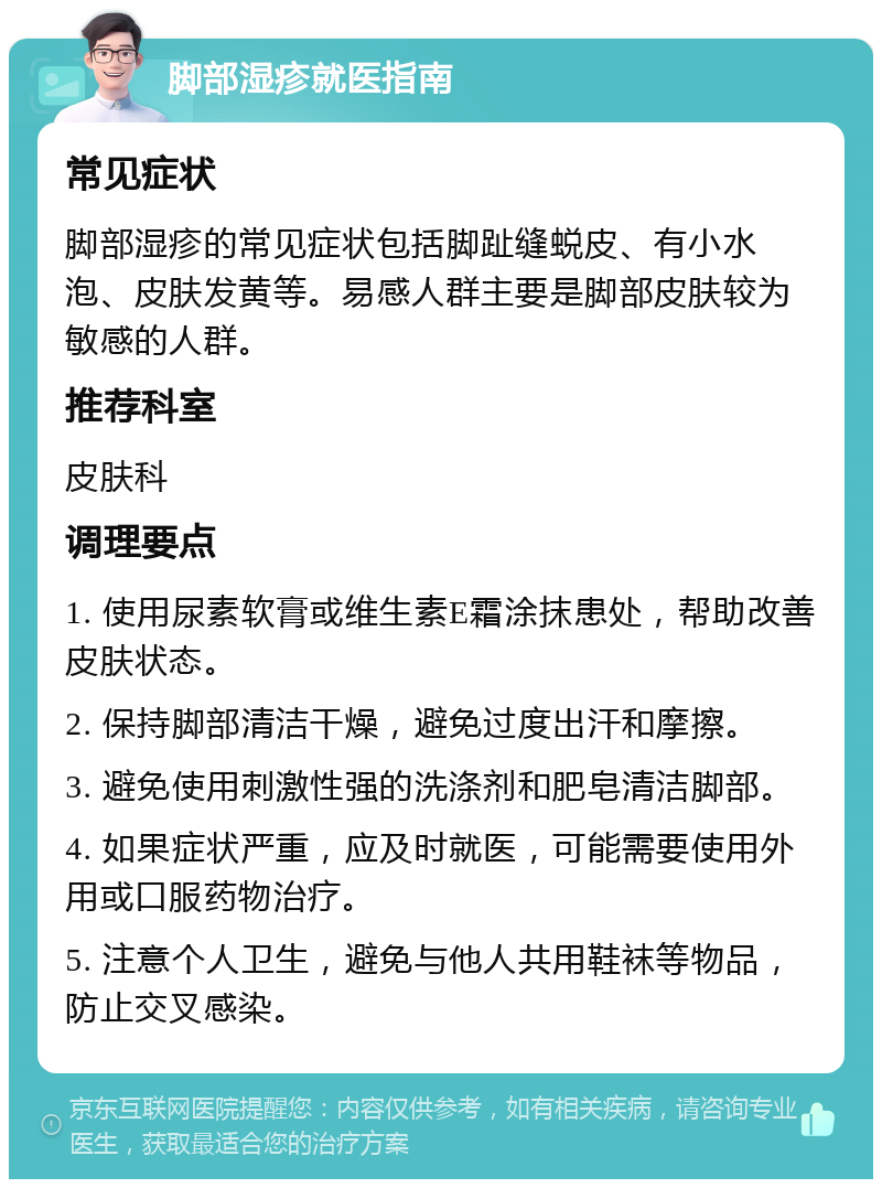 脚部湿疹就医指南 常见症状 脚部湿疹的常见症状包括脚趾缝蜕皮、有小水泡、皮肤发黄等。易感人群主要是脚部皮肤较为敏感的人群。 推荐科室 皮肤科 调理要点 1. 使用尿素软膏或维生素E霜涂抹患处，帮助改善皮肤状态。 2. 保持脚部清洁干燥，避免过度出汗和摩擦。 3. 避免使用刺激性强的洗涤剂和肥皂清洁脚部。 4. 如果症状严重，应及时就医，可能需要使用外用或口服药物治疗。 5. 注意个人卫生，避免与他人共用鞋袜等物品，防止交叉感染。