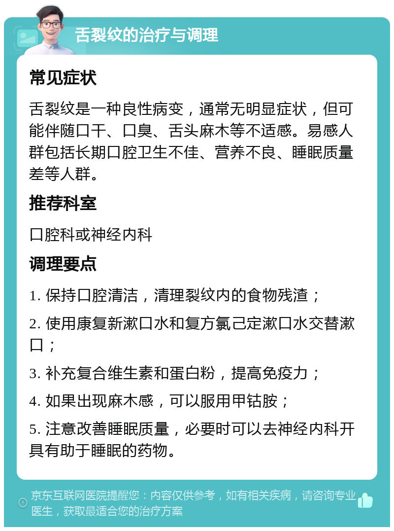 舌裂纹的治疗与调理 常见症状 舌裂纹是一种良性病变，通常无明显症状，但可能伴随口干、口臭、舌头麻木等不适感。易感人群包括长期口腔卫生不佳、营养不良、睡眠质量差等人群。 推荐科室 口腔科或神经内科 调理要点 1. 保持口腔清洁，清理裂纹内的食物残渣； 2. 使用康复新漱口水和复方氯己定漱口水交替漱口； 3. 补充复合维生素和蛋白粉，提高免疫力； 4. 如果出现麻木感，可以服用甲钴胺； 5. 注意改善睡眠质量，必要时可以去神经内科开具有助于睡眠的药物。