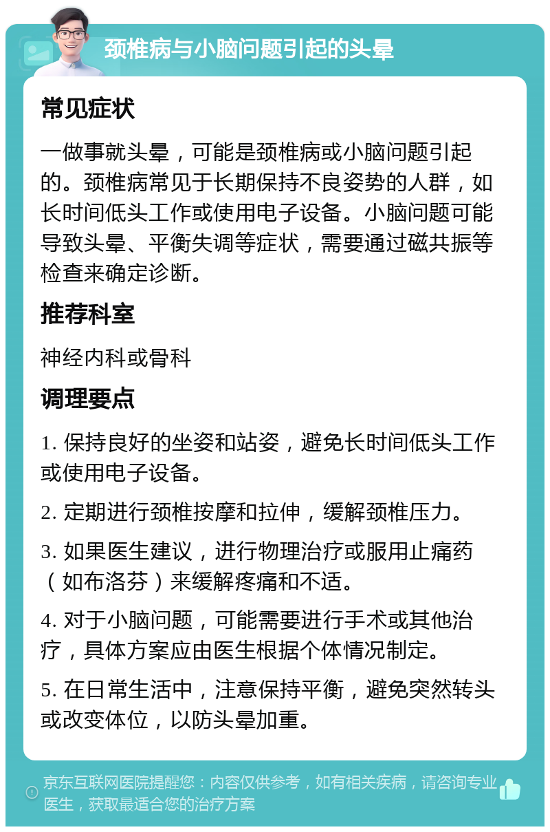 颈椎病与小脑问题引起的头晕 常见症状 一做事就头晕，可能是颈椎病或小脑问题引起的。颈椎病常见于长期保持不良姿势的人群，如长时间低头工作或使用电子设备。小脑问题可能导致头晕、平衡失调等症状，需要通过磁共振等检查来确定诊断。 推荐科室 神经内科或骨科 调理要点 1. 保持良好的坐姿和站姿，避免长时间低头工作或使用电子设备。 2. 定期进行颈椎按摩和拉伸，缓解颈椎压力。 3. 如果医生建议，进行物理治疗或服用止痛药（如布洛芬）来缓解疼痛和不适。 4. 对于小脑问题，可能需要进行手术或其他治疗，具体方案应由医生根据个体情况制定。 5. 在日常生活中，注意保持平衡，避免突然转头或改变体位，以防头晕加重。