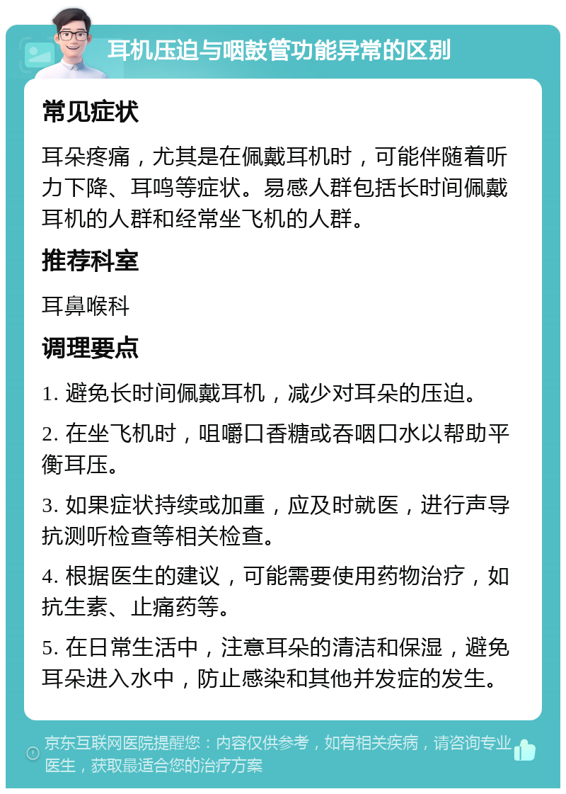 耳机压迫与咽鼓管功能异常的区别 常见症状 耳朵疼痛，尤其是在佩戴耳机时，可能伴随着听力下降、耳鸣等症状。易感人群包括长时间佩戴耳机的人群和经常坐飞机的人群。 推荐科室 耳鼻喉科 调理要点 1. 避免长时间佩戴耳机，减少对耳朵的压迫。 2. 在坐飞机时，咀嚼口香糖或吞咽口水以帮助平衡耳压。 3. 如果症状持续或加重，应及时就医，进行声导抗测听检查等相关检查。 4. 根据医生的建议，可能需要使用药物治疗，如抗生素、止痛药等。 5. 在日常生活中，注意耳朵的清洁和保湿，避免耳朵进入水中，防止感染和其他并发症的发生。