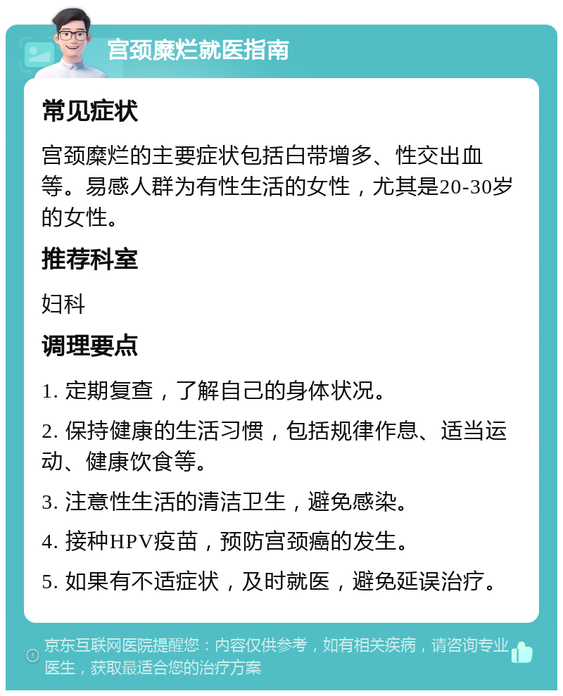 宫颈糜烂就医指南 常见症状 宫颈糜烂的主要症状包括白带增多、性交出血等。易感人群为有性生活的女性，尤其是20-30岁的女性。 推荐科室 妇科 调理要点 1. 定期复查，了解自己的身体状况。 2. 保持健康的生活习惯，包括规律作息、适当运动、健康饮食等。 3. 注意性生活的清洁卫生，避免感染。 4. 接种HPV疫苗，预防宫颈癌的发生。 5. 如果有不适症状，及时就医，避免延误治疗。