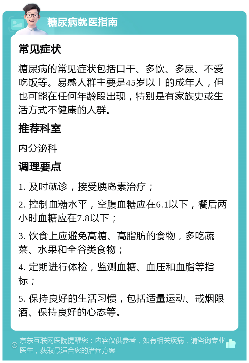 糖尿病就医指南 常见症状 糖尿病的常见症状包括口干、多饮、多尿、不爱吃饭等。易感人群主要是45岁以上的成年人，但也可能在任何年龄段出现，特别是有家族史或生活方式不健康的人群。 推荐科室 内分泌科 调理要点 1. 及时就诊，接受胰岛素治疗； 2. 控制血糖水平，空腹血糖应在6.1以下，餐后两小时血糖应在7.8以下； 3. 饮食上应避免高糖、高脂肪的食物，多吃蔬菜、水果和全谷类食物； 4. 定期进行体检，监测血糖、血压和血脂等指标； 5. 保持良好的生活习惯，包括适量运动、戒烟限酒、保持良好的心态等。