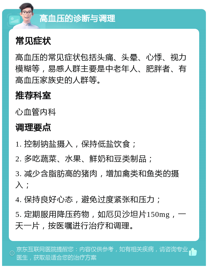 高血压的诊断与调理 常见症状 高血压的常见症状包括头痛、头晕、心悸、视力模糊等，易感人群主要是中老年人、肥胖者、有高血压家族史的人群等。 推荐科室 心血管内科 调理要点 1. 控制钠盐摄入，保持低盐饮食； 2. 多吃蔬菜、水果、鲜奶和豆类制品； 3. 减少含脂肪高的猪肉，增加禽类和鱼类的摄入； 4. 保持良好心态，避免过度紧张和压力； 5. 定期服用降压药物，如厄贝沙坦片150mg，一天一片，按医嘱进行治疗和调理。