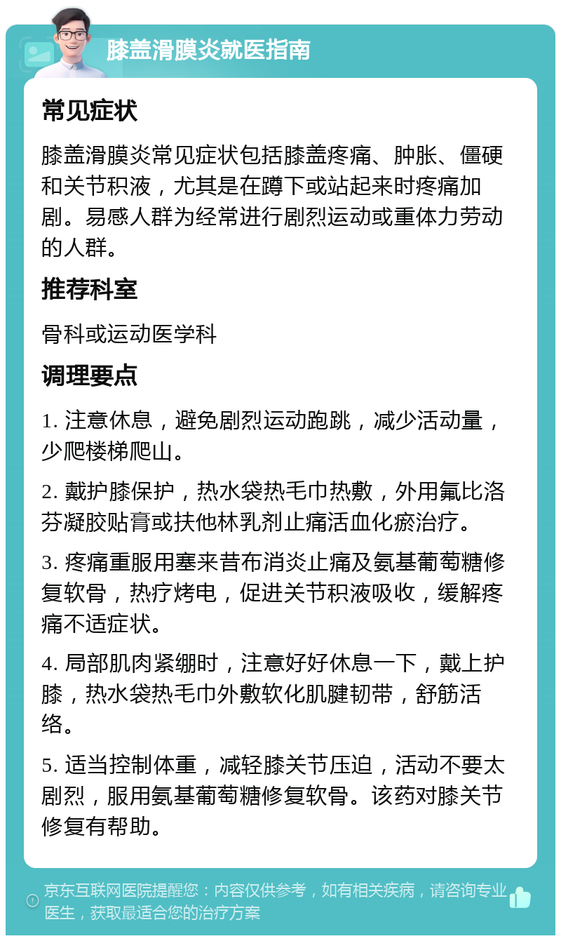 膝盖滑膜炎就医指南 常见症状 膝盖滑膜炎常见症状包括膝盖疼痛、肿胀、僵硬和关节积液，尤其是在蹲下或站起来时疼痛加剧。易感人群为经常进行剧烈运动或重体力劳动的人群。 推荐科室 骨科或运动医学科 调理要点 1. 注意休息，避免剧烈运动跑跳，减少活动量，少爬楼梯爬山。 2. 戴护膝保护，热水袋热毛巾热敷，外用氟比洛芬凝胶贴膏或扶他林乳剂止痛活血化瘀治疗。 3. 疼痛重服用塞来昔布消炎止痛及氨基葡萄糖修复软骨，热疗烤电，促进关节积液吸收，缓解疼痛不适症状。 4. 局部肌肉紧绷时，注意好好休息一下，戴上护膝，热水袋热毛巾外敷软化肌腱韧带，舒筋活络。 5. 适当控制体重，减轻膝关节压迫，活动不要太剧烈，服用氨基葡萄糖修复软骨。该药对膝关节修复有帮助。