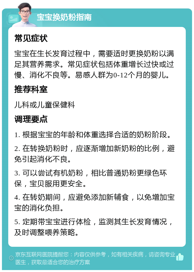 宝宝换奶粉指南 常见症状 宝宝在生长发育过程中，需要适时更换奶粉以满足其营养需求。常见症状包括体重增长过快或过慢、消化不良等。易感人群为0-12个月的婴儿。 推荐科室 儿科或儿童保健科 调理要点 1. 根据宝宝的年龄和体重选择合适的奶粉阶段。 2. 在转换奶粉时，应逐渐增加新奶粉的比例，避免引起消化不良。 3. 可以尝试有机奶粉，相比普通奶粉更绿色环保，宝贝服用更安全。 4. 在转奶期间，应避免添加新辅食，以免增加宝宝的消化负担。 5. 定期带宝宝进行体检，监测其生长发育情况，及时调整喂养策略。